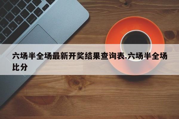 六场半全场最新开奖结果查询表.六场半全场比分